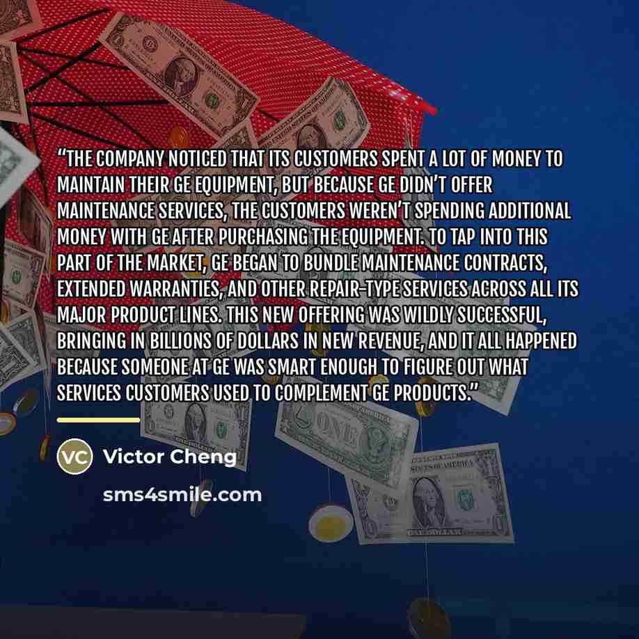 “The company noticed that its customers spent a lot of money to maintain their GE equipment, but because GE didn’t offer maintenance services, the customers weren’t spending additional money with GE after purchasing the equipment. To tap into this part of the market, GE began to bundle maintenance…” quote by Victor Cheng