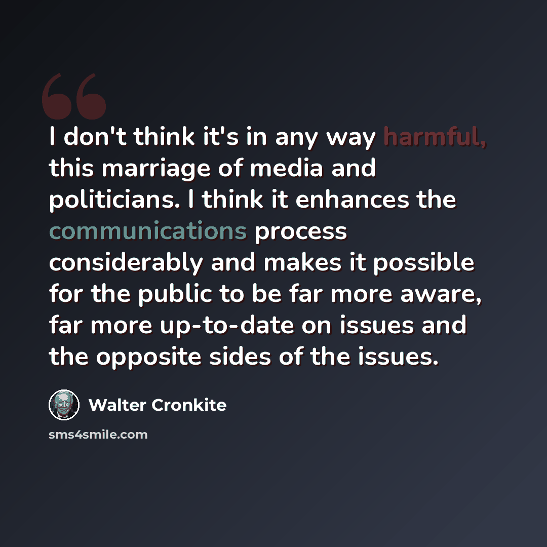 “I don't think it's in any way harmful, this marriage of media and politicians. I think it enhances the communications process considerably and makes it possible for the public to be far more aware, far more up-to-date on issues and the opposite sides of the issues.” quote by Walter Cronkite