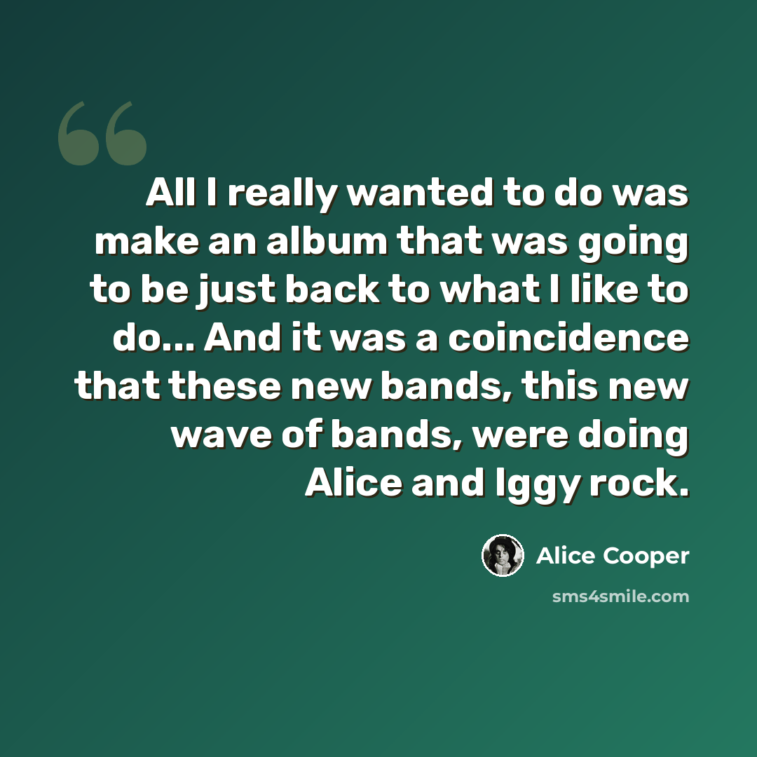 “All I really wanted to do was make an album that was going to be just back to what I like to do... And it was a coincidence that these new bands, this new wave of bands, were doing Alice and Iggy rock.” quote by Alice Cooper