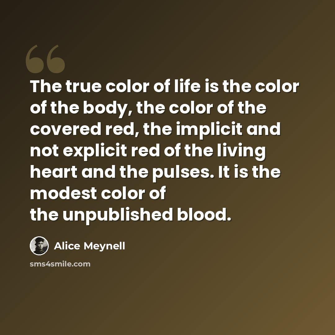“The true color of life is the color of the body, the color of the covered red, the implicit and not explicit red of the living heart and the pulses. It is the modest color of the unpublished blood.” quote by Alice Meynell