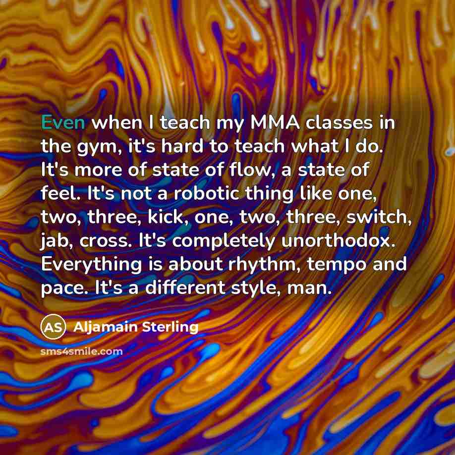 “Even when I teach my MMA classes in the gym, it's hard to teach what I do. It's more of state of flow, a state of feel. It's not a robotic thing like one, two, three, kick, one, two, three, switch, jab, cross. It's completely unorthodox. Everything is about rhythm, tempo and pace. It's a different…” quote by Aljamain Sterling