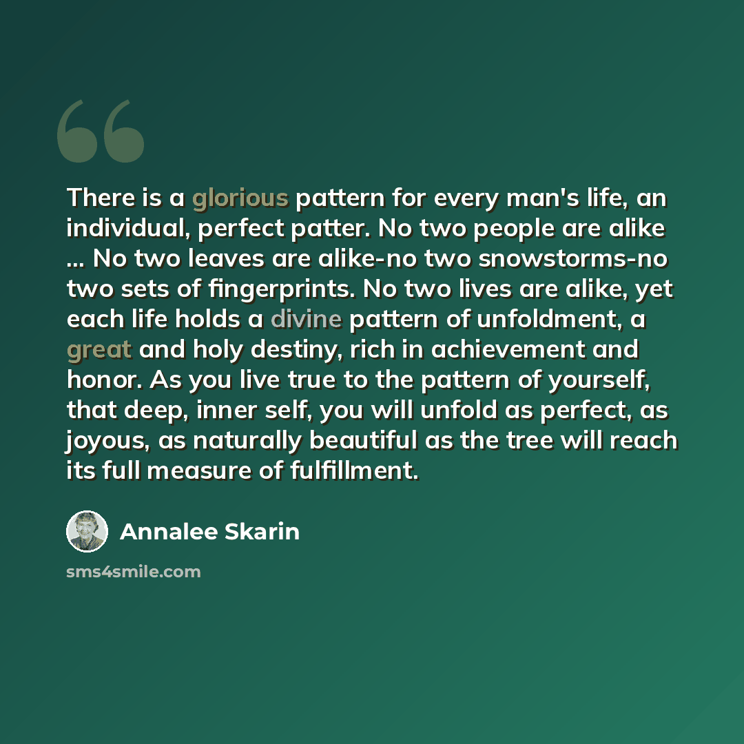 “There is a glorious pattern for every man's life, an individual, perfect patter. No two people are alike ... No two leaves are alike-no two snowstorms-no two sets of fingerprints. No two lives are alike, yet each life holds a divine pattern of unfoldment, a great and holy destiny, rich in…” quote by Annalee Skarin