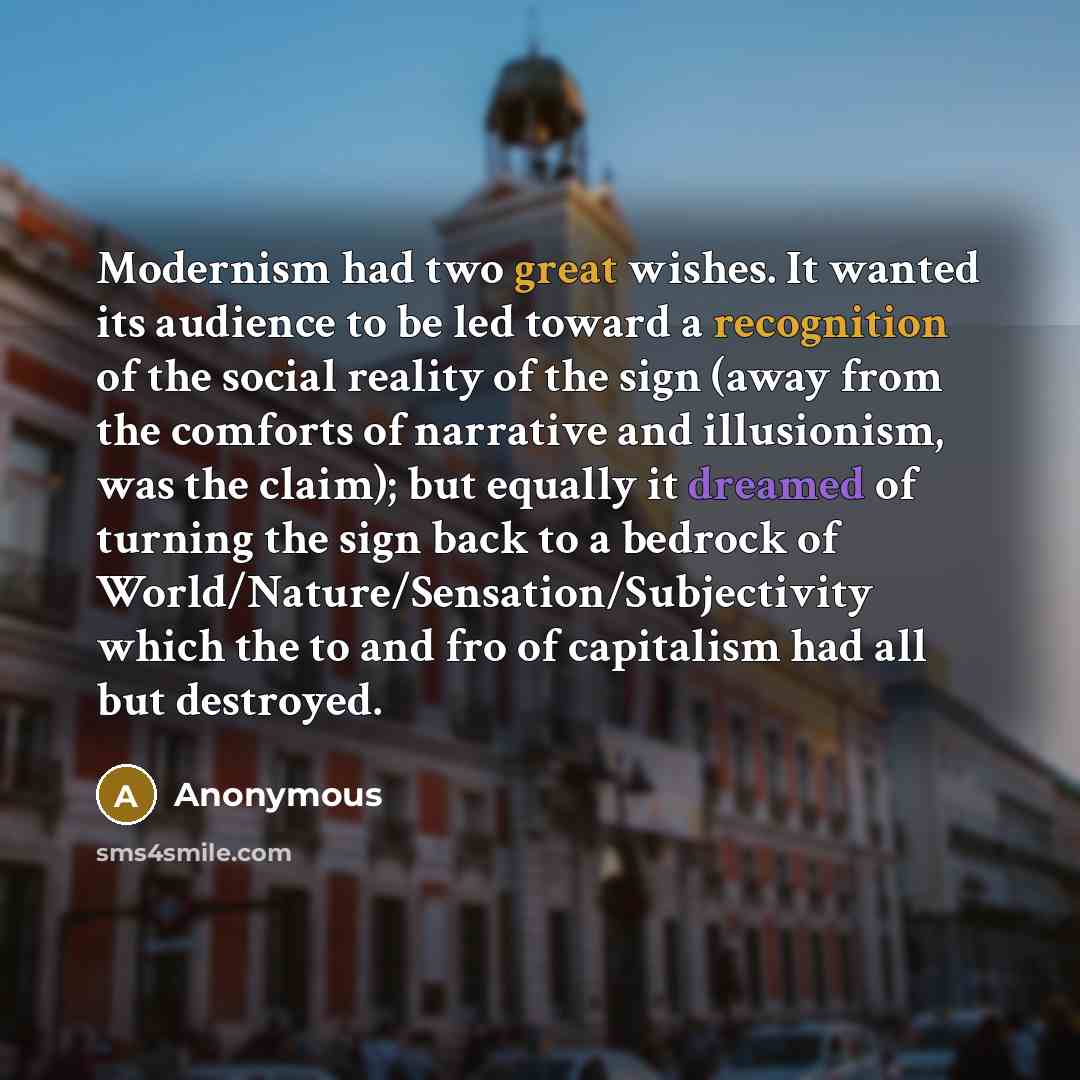“Modernism had two great wishes. It wanted its audience to be led toward a recognition of the social reality of the sign (away from the comforts of narrative and illusionism, was the claim); but equally it dreamed of turning the sign back to a bedrock of World/Nature/Sensation/Subjectivity which…” quote by Anonymous