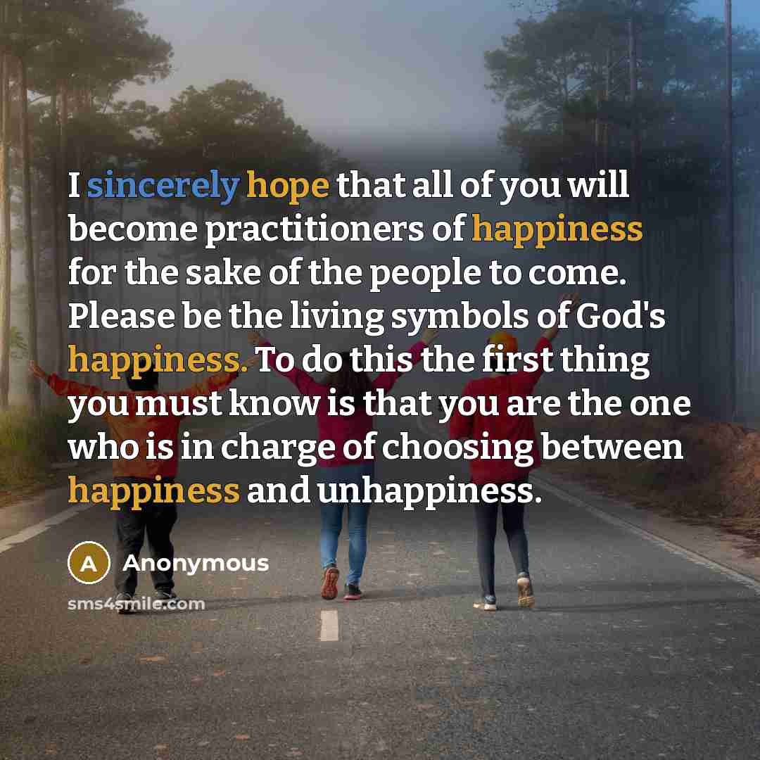 “I sincerely hope that all of you will become practitioners of happiness for the sake of the people to come. Please be the living symbols of God's happiness. To do this the first thing you must know is that you are the one who is in charge of choosing between happiness and unhappiness.” quote by Anonymous