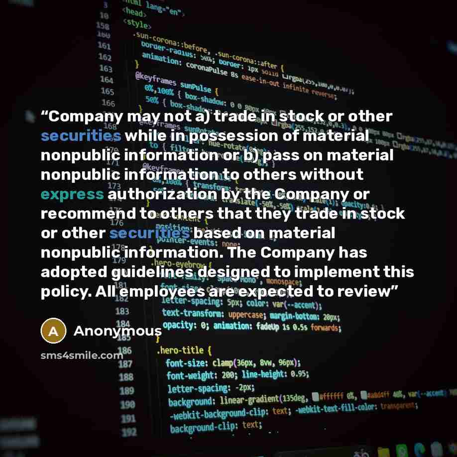 “Company may not a) trade in stock or other securities while in possession of material nonpublic information or b) pass on material nonpublic information to others without express authorization by the Company or recommend to others that they trade in stock or other securities based on material…” quote by Anonymous