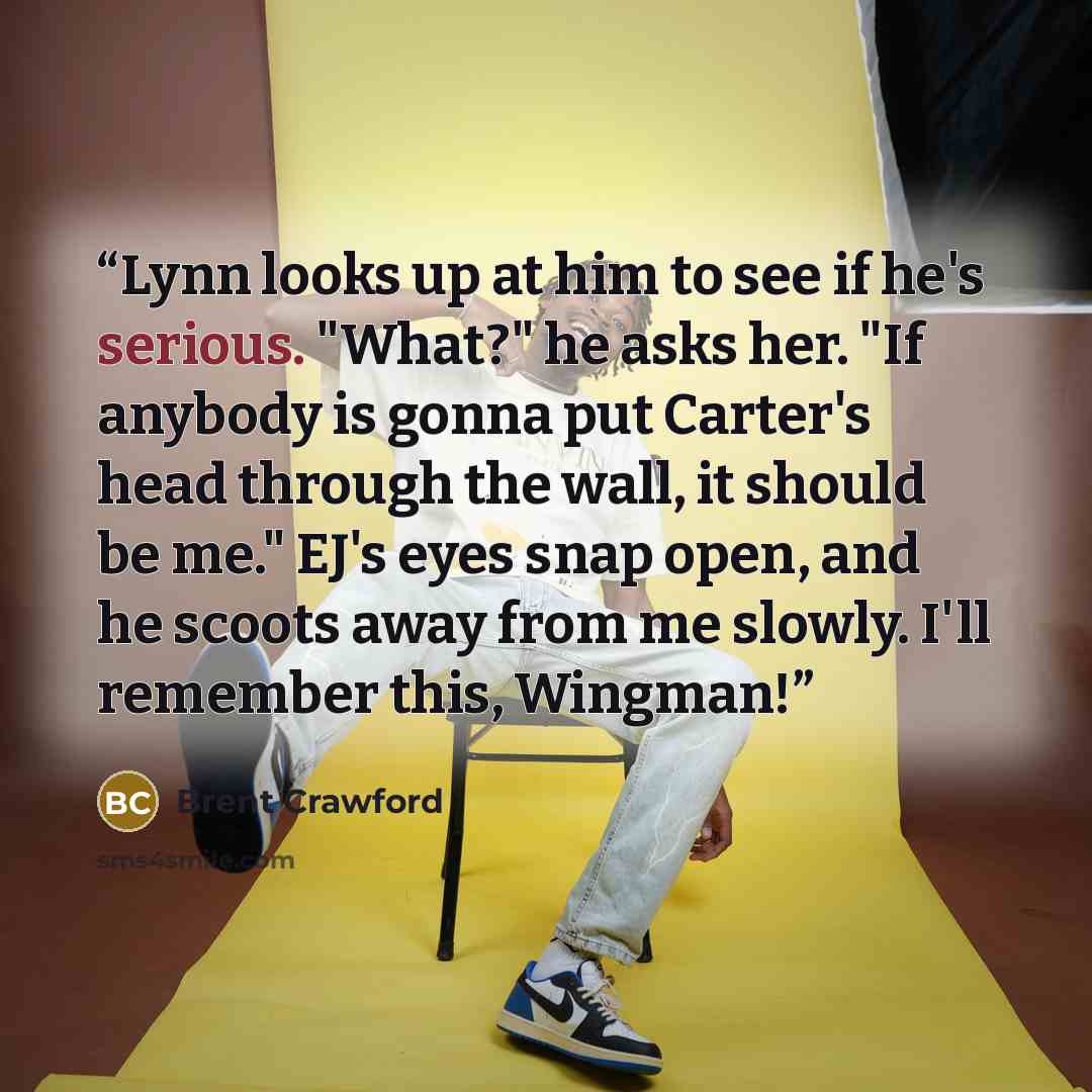 “Lynn looks up at him to see if he's serious. "What?" he asks her. "If anybody is gonna put Carter's head through the wall, it should be me." EJ's eyes snap open, and he scoots away from me slowly. I'll remember this, Wingman!” quote by Brent Crawford