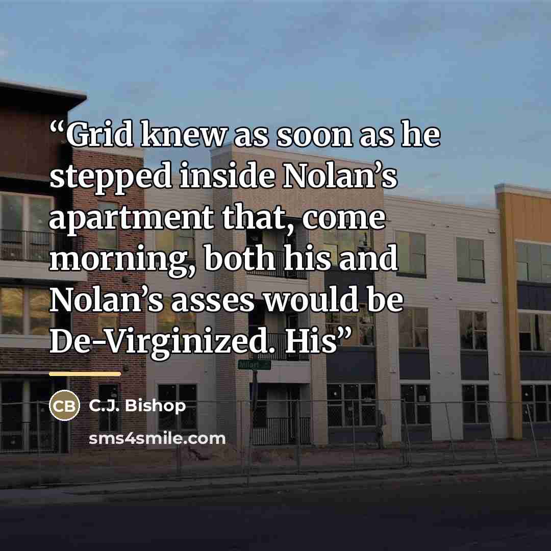 “Grid knew as soon as he stepped inside Nolan’s apartment that, come morning, both his and Nolan’s asses would be De-Virginized. His” quote by C.J. Bishop