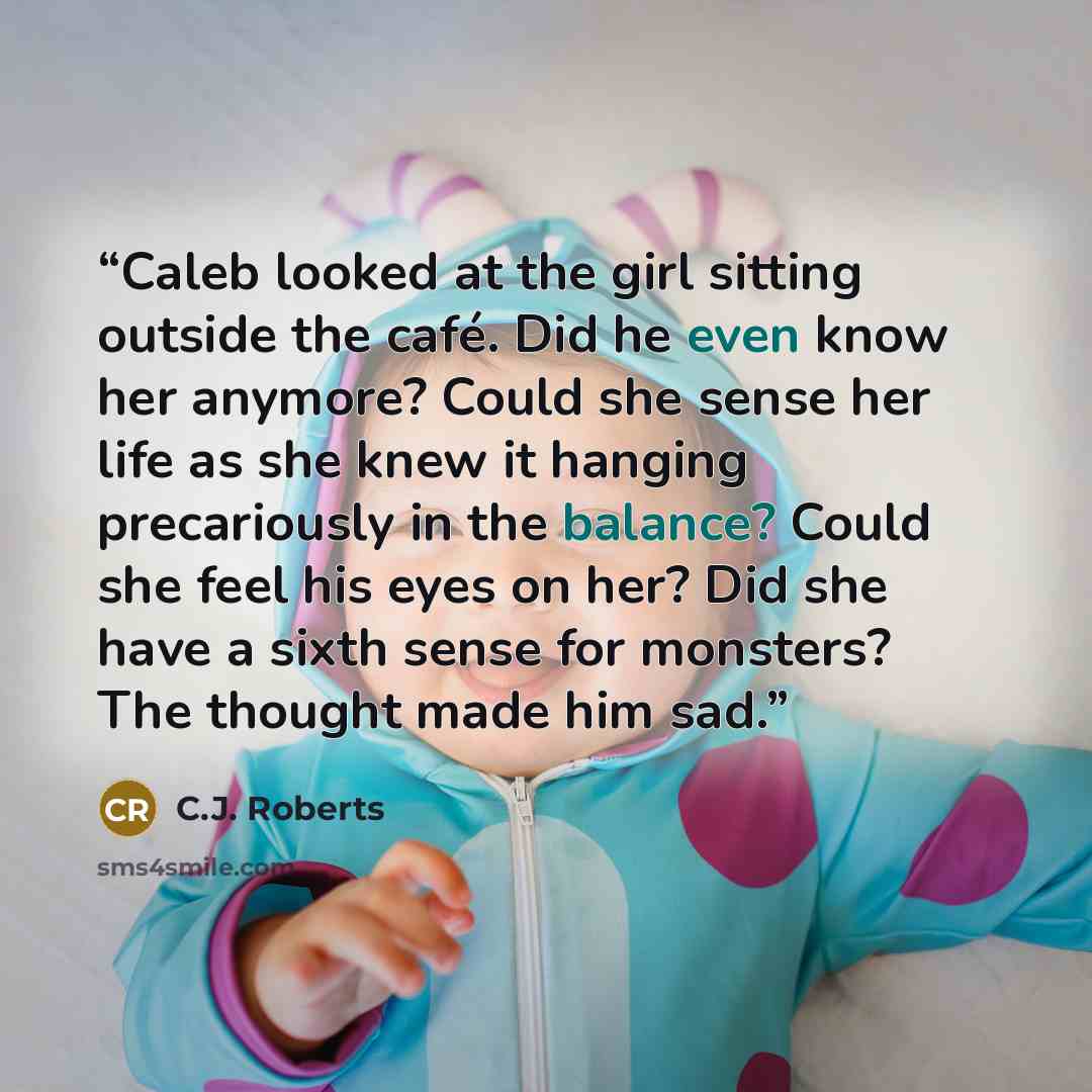 “Caleb looked at the girl sitting outside the café. Did he even know her anymore? Could she sense her life as she knew it hanging precariously in the balance? Could she feel his eyes on her? Did she have a sixth sense for monsters? The thought made him sad.” quote by C.J. Roberts