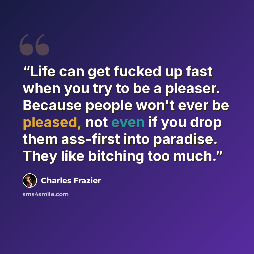 “Life can get fucked up fast when you try to be a pleaser. Because people won't ever be pleased, not even if you drop them ass-first into paradise. They like bitching too much.” quote by Charles Frazier