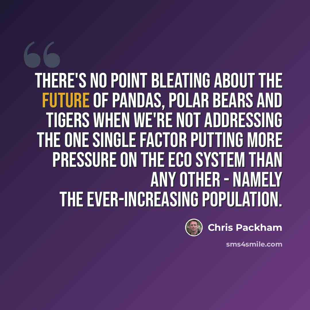 “There's no point bleating about the future of pandas, polar bears and tigers when we're not addressing the one single factor putting more pressure on the eco system than any other - namely the ever-increasing population.” quote by Chris Packham