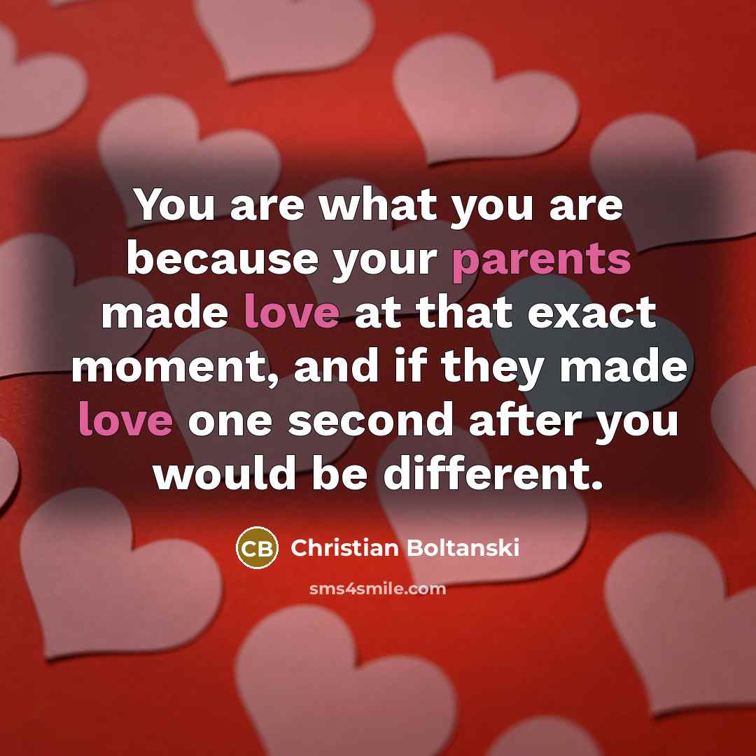 “You are what you are because your parents made love at that exact moment, and if they made love one second after you would be different.” quote by Christian Boltanski