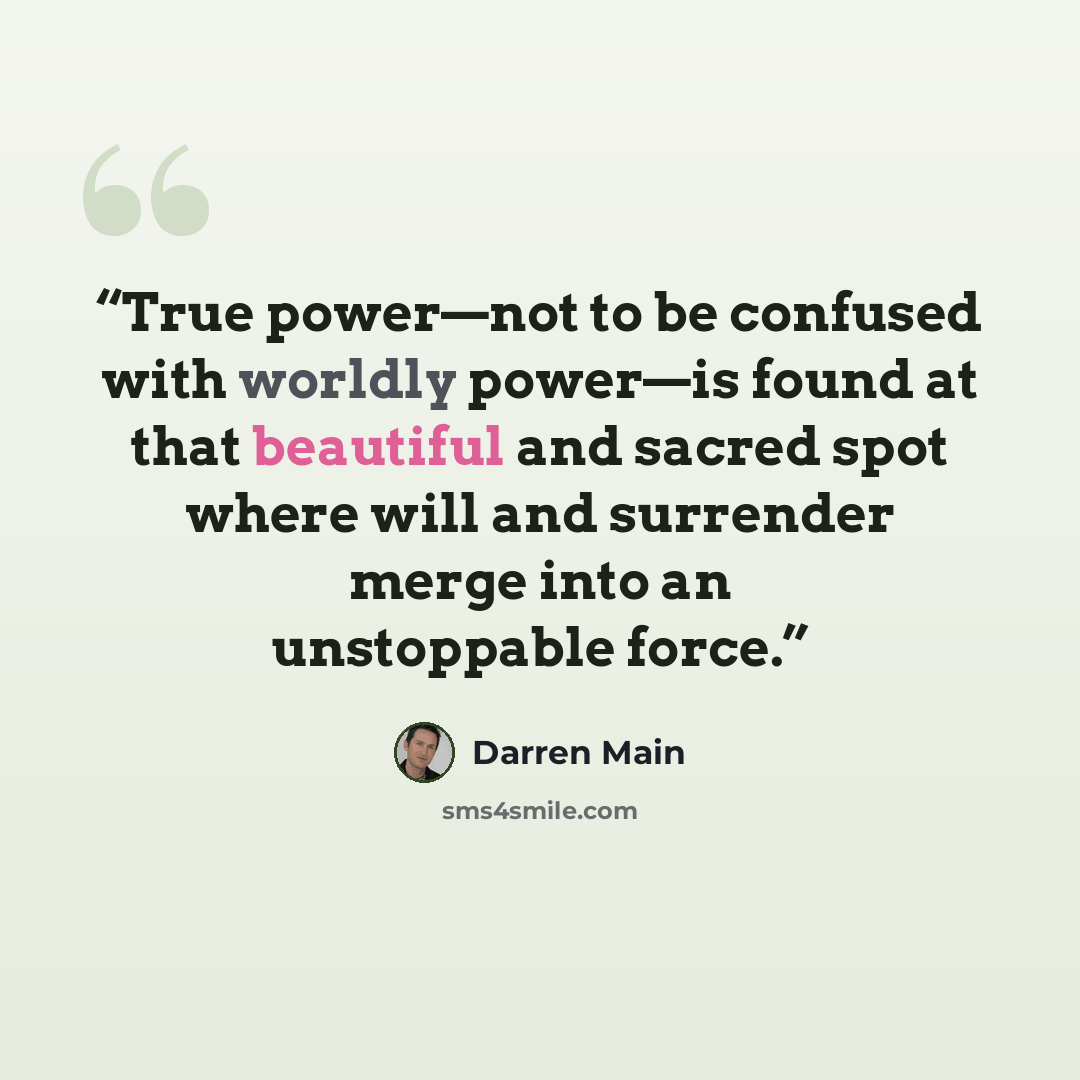 “True power—not to be confused with worldly power—is found at that beautiful and sacred spot where will and surrender merge into an unstoppable force.” quote by Darren Main