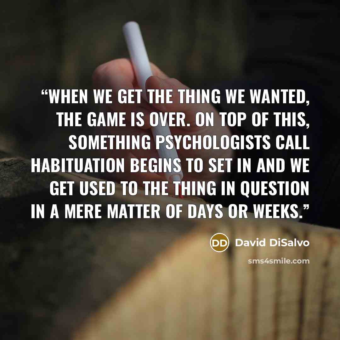 “when we get the thing we wanted, the game is over. On top of this, something psychologists call habituation begins to set in and we get used to the thing in question in a mere matter of days or weeks.” quote by David DiSalvo