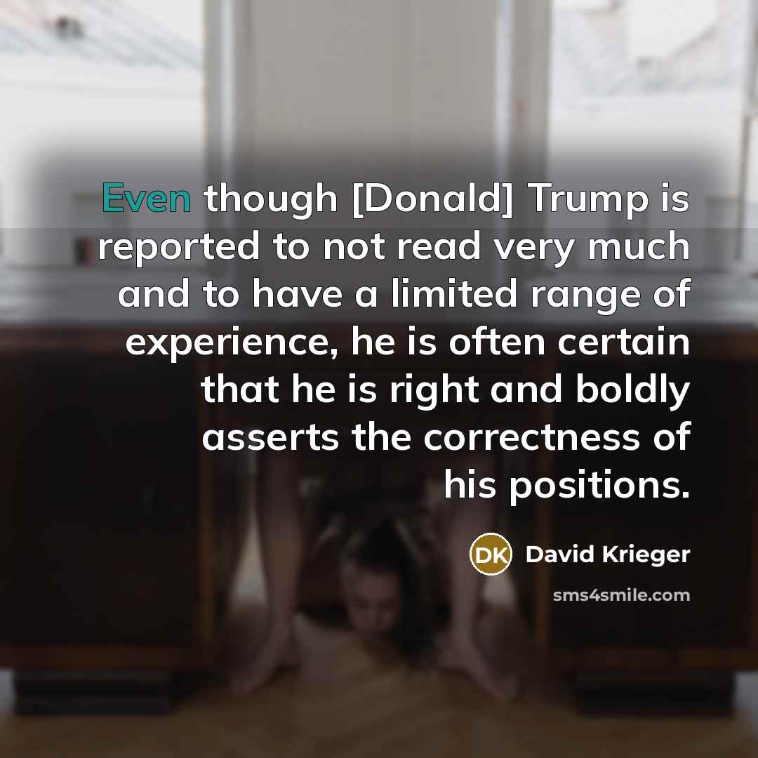 “Even though [Donald] Trump is reported to not read very much and to have a limited range of experience, he is often certain that he is right and boldly asserts the correctness of his positions.” quote by David Krieger