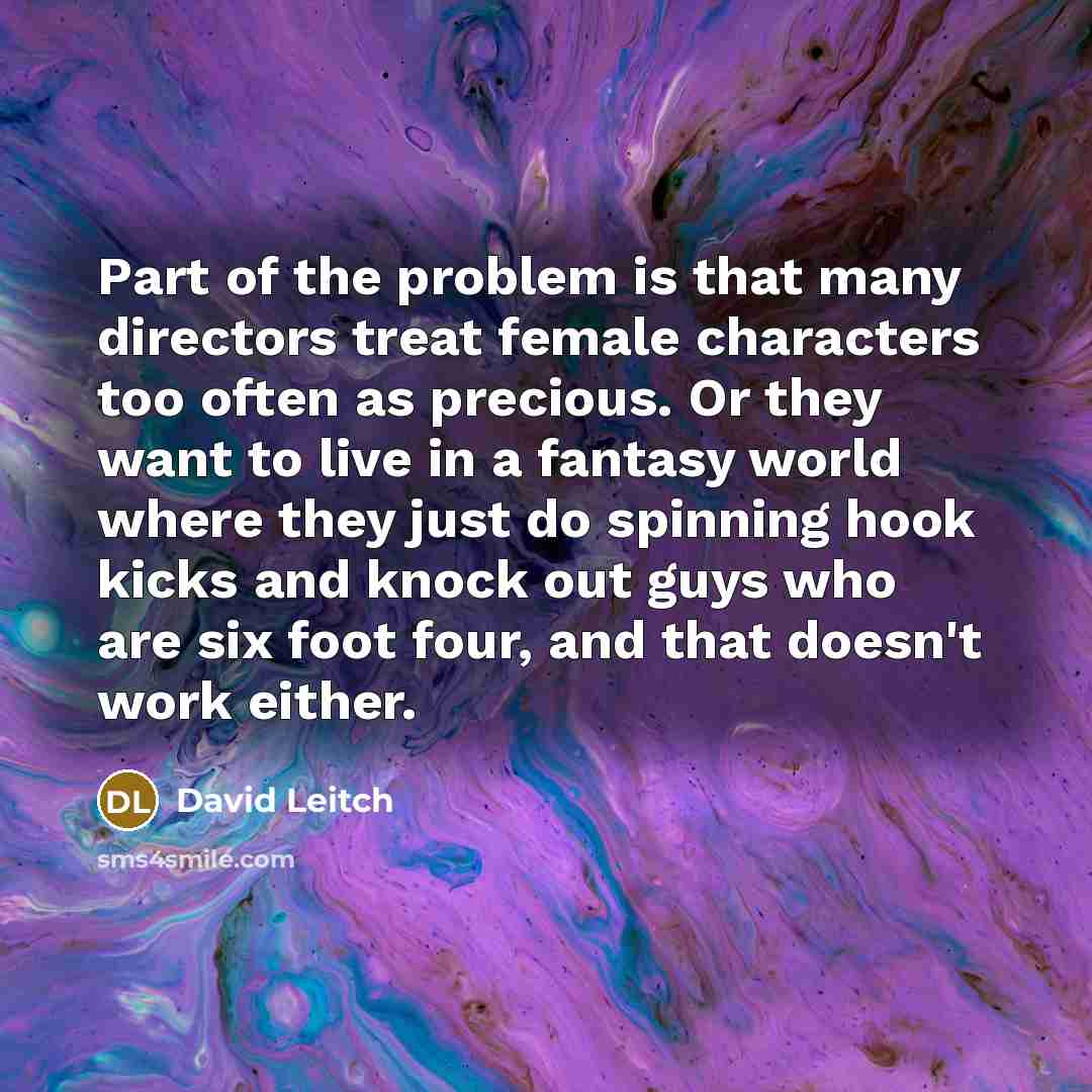 “Part of the problem is that many directors treat female characters too often as precious. Or they want to live in a fantasy world where they just do spinning hook kicks and knock out guys who are six foot four, and that doesn't work either.” quote by David Leitch