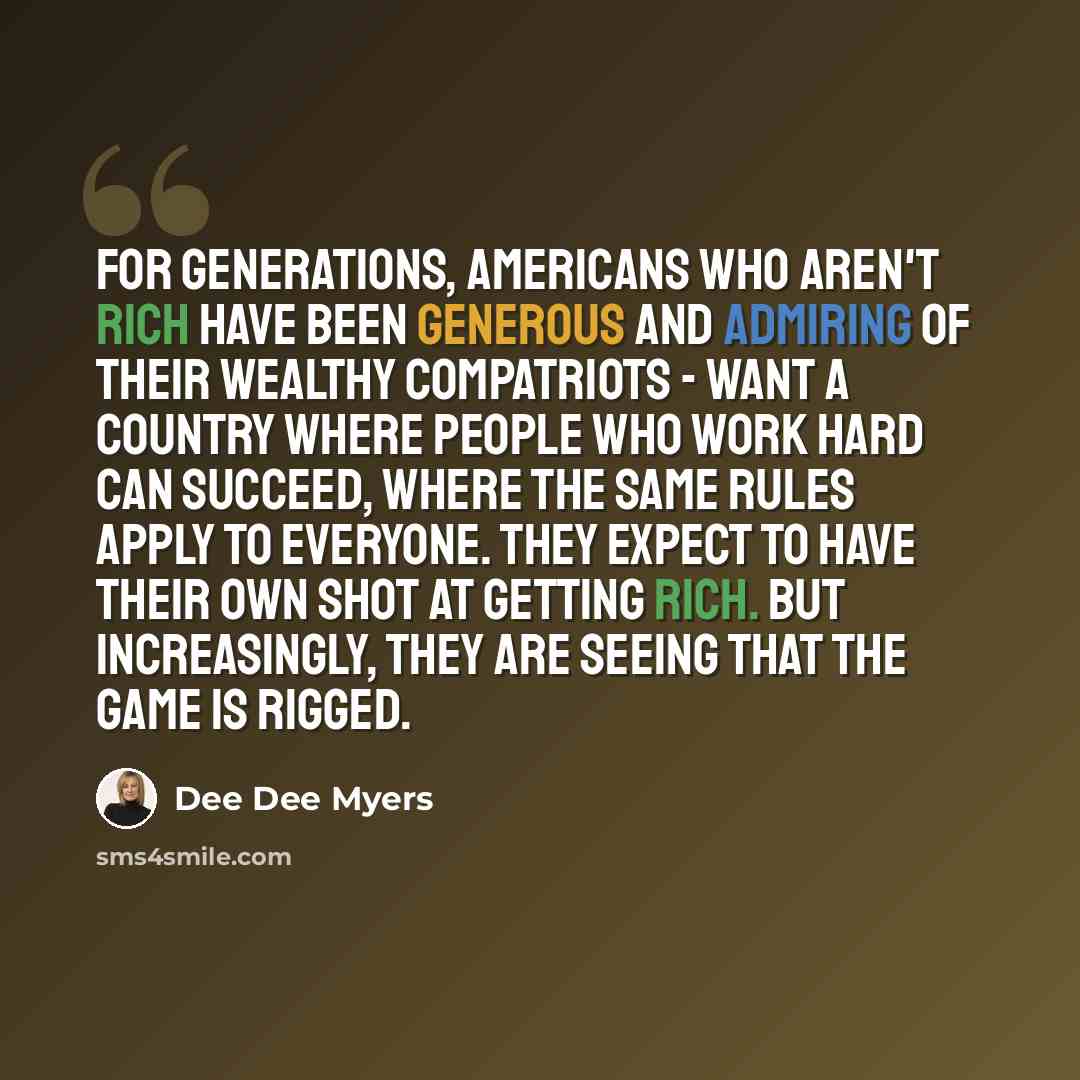 “For generations, Americans who aren't rich have been generous and admiring of their wealthy compatriots - want a country where people who work hard can succeed, where the same rules apply to everyone. They expect to have their own shot at getting rich. But increasingly, they are seeing that the…” quote by Dee Dee Myers