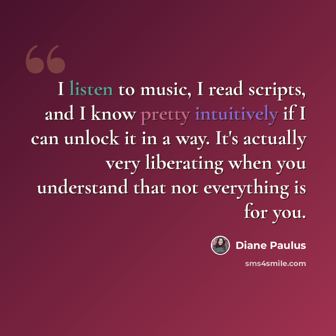 “I listen to music, I read scripts, and I know pretty intuitively if I can unlock it in a way. It's actually very liberating when you understand that not everything is for you.” quote by Diane Paulus
