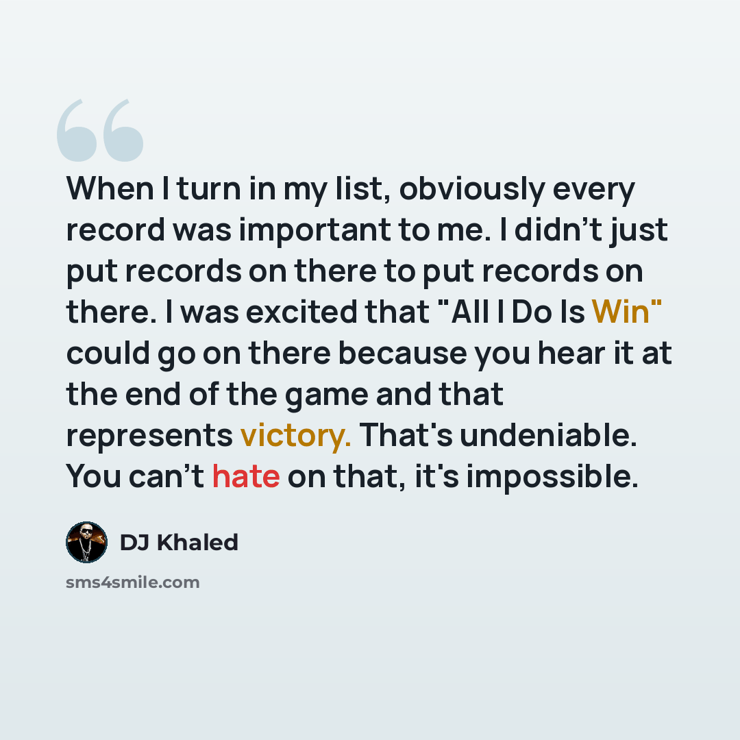 “When I turn in my list, obviously every record was important to me. I didn't just put records on there to put records on there. I was excited that "All I Do Is Win" could go on there because you hear it at the end of the game and that represents victory. That's undeniable. You can't hate on that…” quote by DJ Khaled