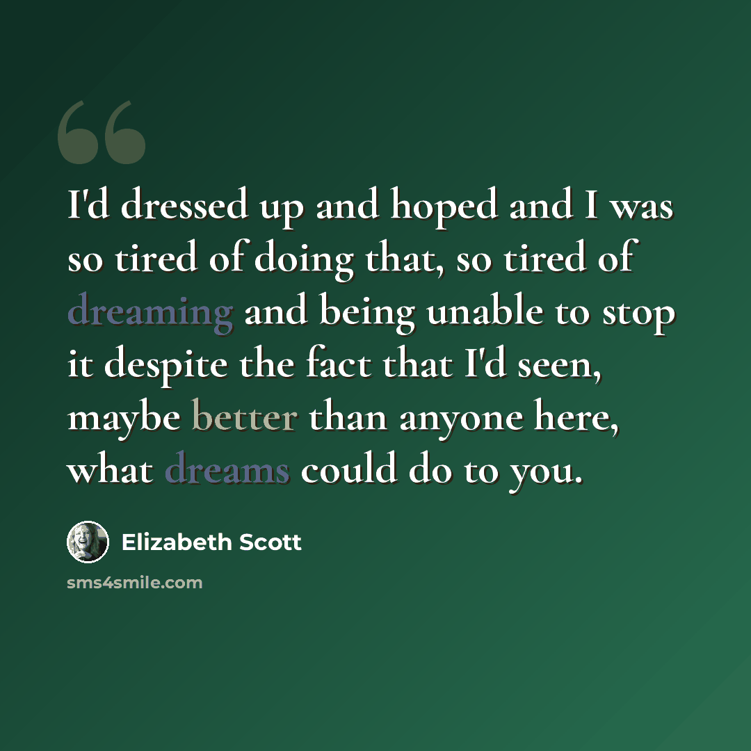 “I'd dressed up and hoped and I was so tired of doing that, so tired of dreaming and being unable to stop it despite the fact that I'd seen, maybe better than anyone here, what dreams could do to you.” quote by Elizabeth Scott