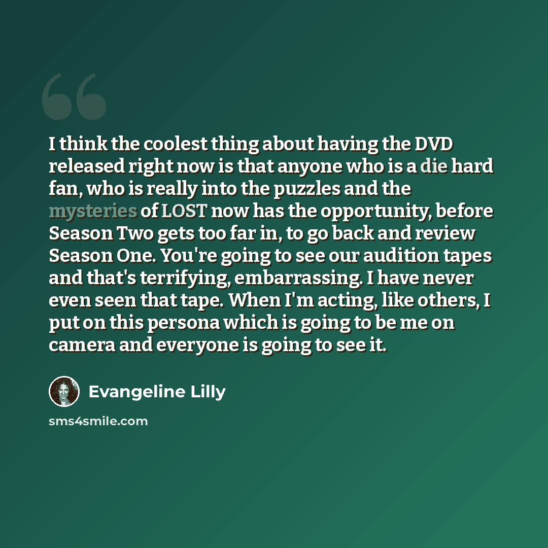 “I think the coolest thing about having the DVD released right now is that anyone who is a die hard fan, who is really into the puzzles and the mysteries of LOST now has the opportunity, before Season Two gets too far in, to go back and review Season One. You're going to see our audition tapes and…” quote by Evangeline Lilly