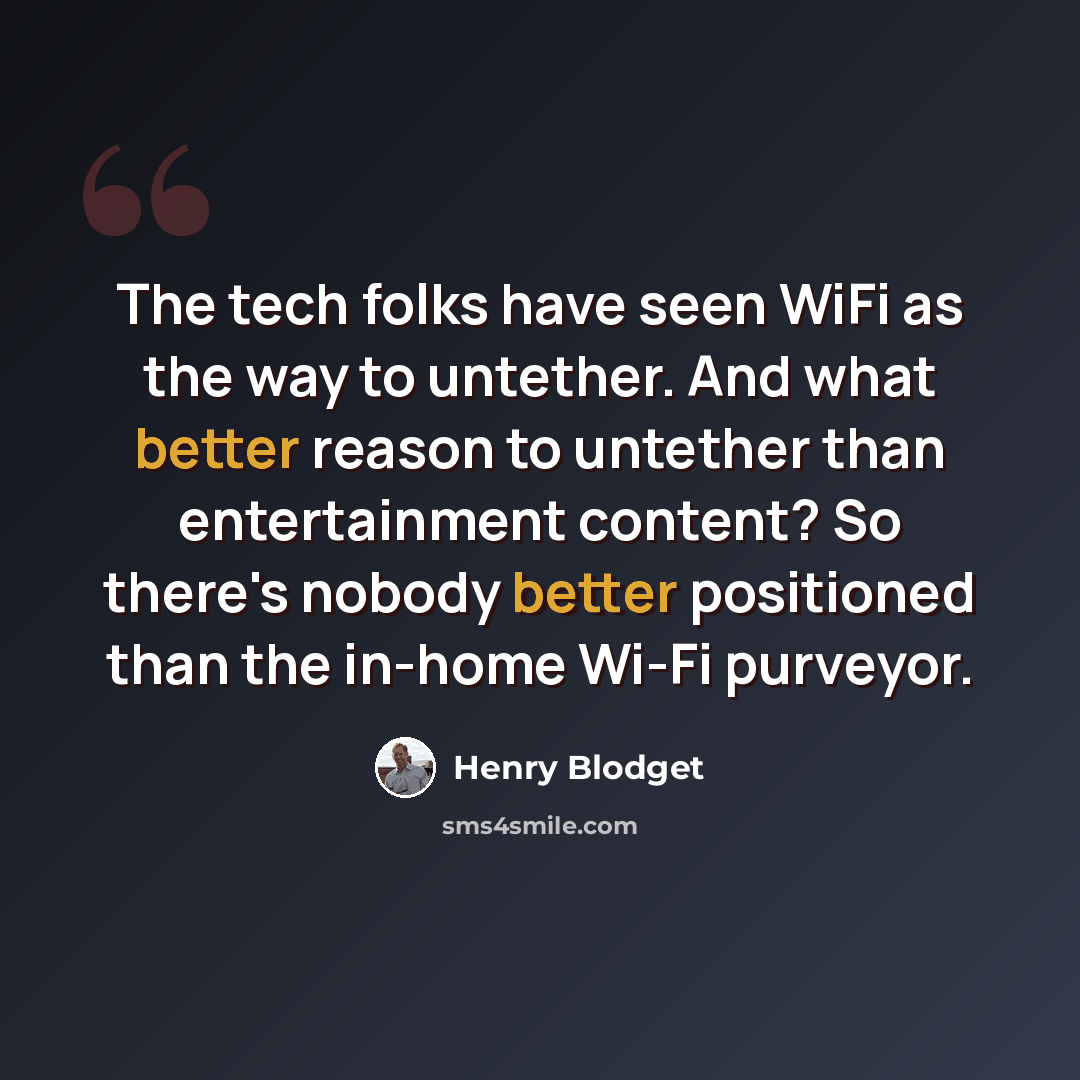 “The tech folks have seen WiFi as the way to untether. And what better reason to untether than entertainment content? So there's nobody better positioned than the in-home Wi-Fi purveyor.” quote by Henry Blodget