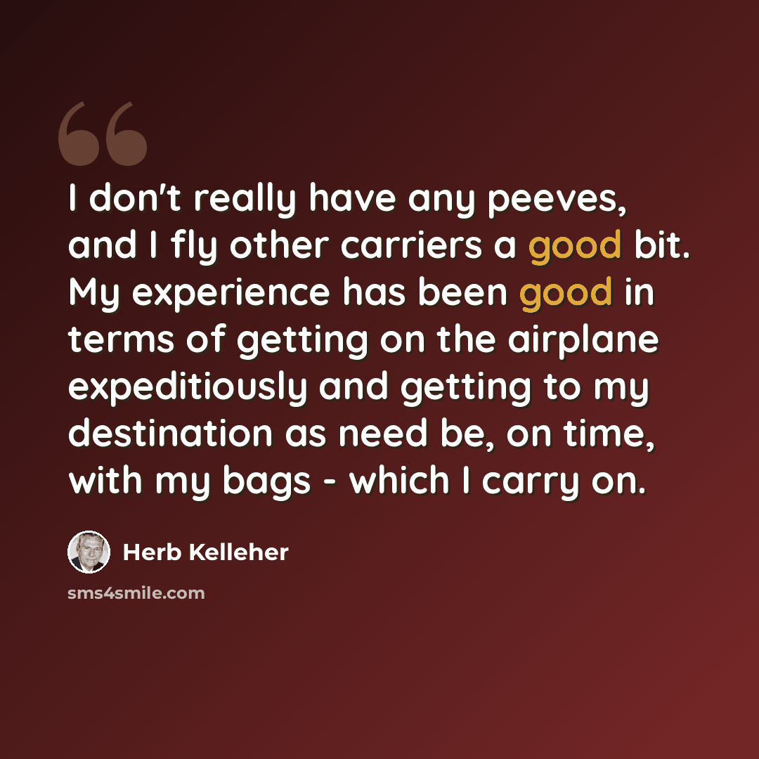 “I don't really have any peeves, and I fly other carriers a good bit. My experience has been good in terms of getting on the airplane expeditiously and getting to my destination as need be, on time, with my bags - which I carry on.” quote by Herb Kelleher