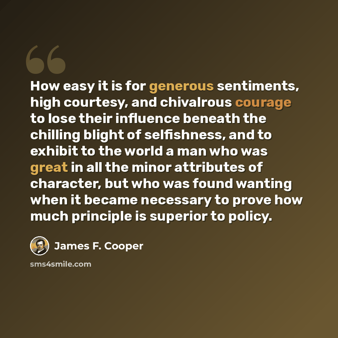 “How easy it is for generous sentiments, high courtesy, and chivalrous courage to lose their influence beneath the chilling blight of selfishness, and to exhibit to the world a man who was great in all the minor attributes of character, but who was found wanting when it became necessary to prove…” quote by James F. Cooper