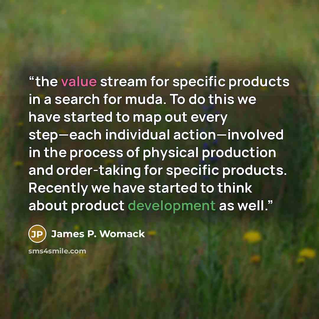 “the value stream for specific products in a search for muda. To do this we have started to map out every step—each individual action—involved in the process of physical production and order-taking for specific products. Recently we have started to think about product development as well.” quote by James P. Womack
