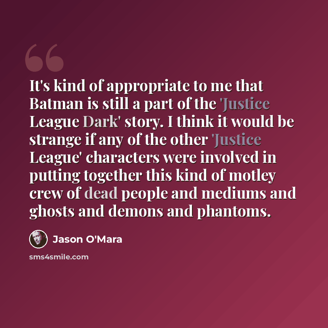 “It's kind of appropriate to me that Batman is still a part of the 'Justice League Dark' story. I think it would be strange if any of the other 'Justice League' characters were involved in putting together this kind of motley crew of dead people and mediums and ghosts and demons and phantoms.” quote by Jason O'Mara