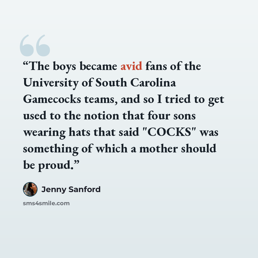 “The boys became avid fans of the University of South Carolina Gamecocks teams, and so I tried to get used to the notion that four sons wearing hats that said "COCKS" was something of which a mother should be proud.” quote by Jenny Sanford