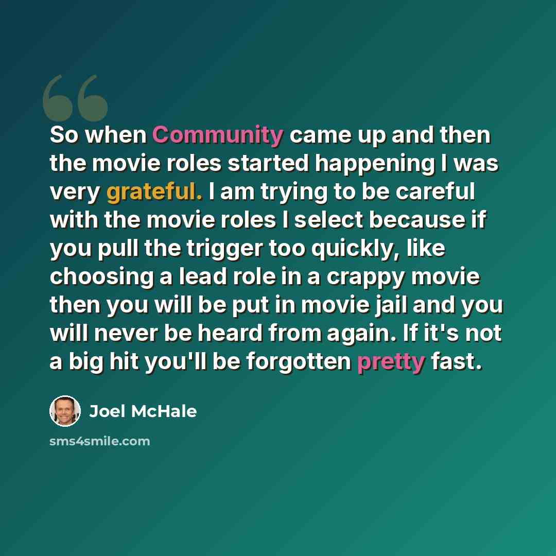 “So when Community came up and then the movie roles started happening I was very grateful. I am trying to be careful with the movie roles I select because if you pull the trigger too quickly, like choosing a lead role in a crappy movie then you will be put in movie jail and you will never be heard…” quote by Joel McHale
