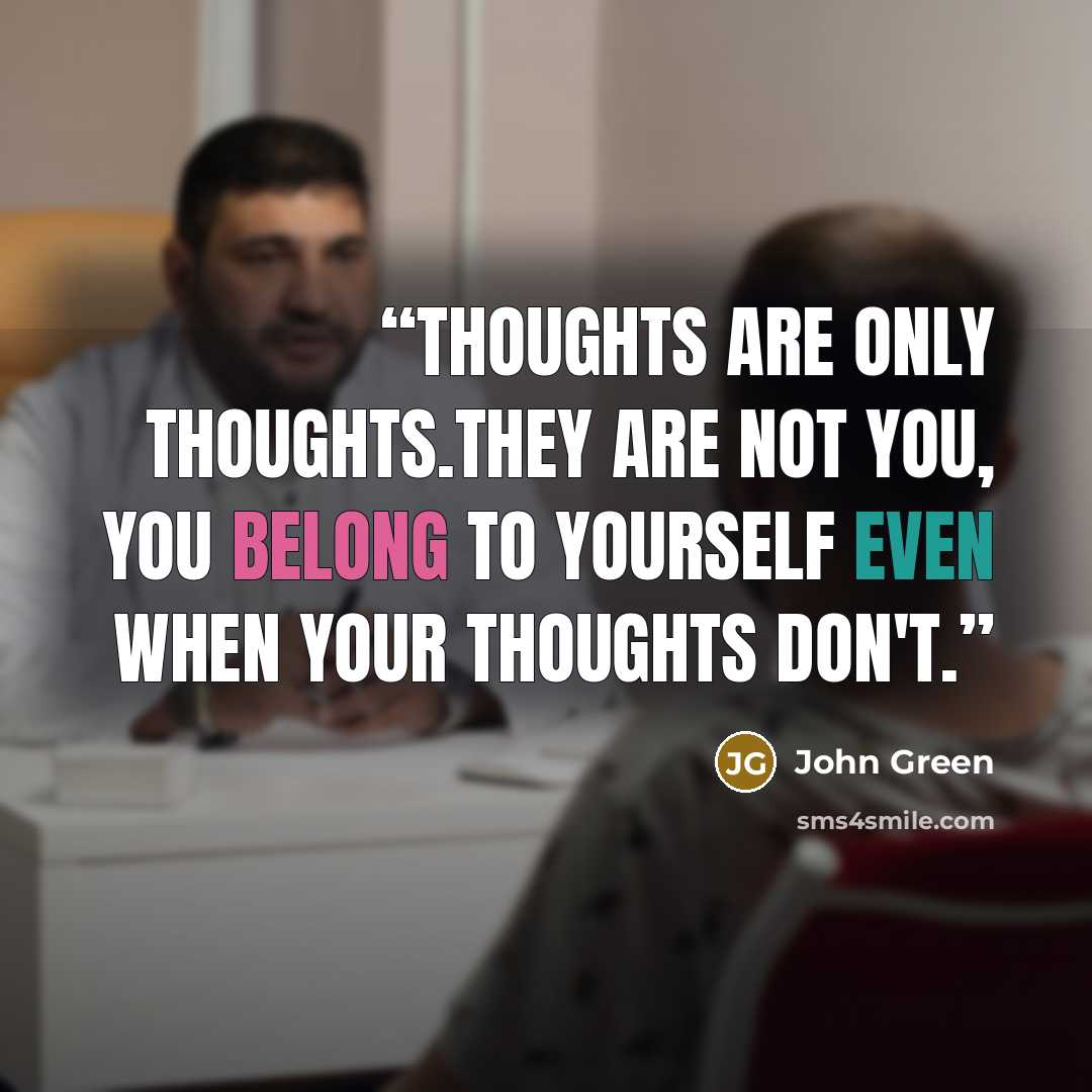 “Thoughts are only thoughts.They are not you, you belong to yourself even when your thoughts don't.” quote by John Green