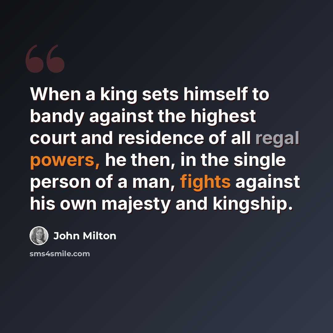 “When a king sets himself to bandy against the highest court and residence of all regal powers, he then, in the single person of a man, fights against his own majesty and kingship.” quote by John Milton