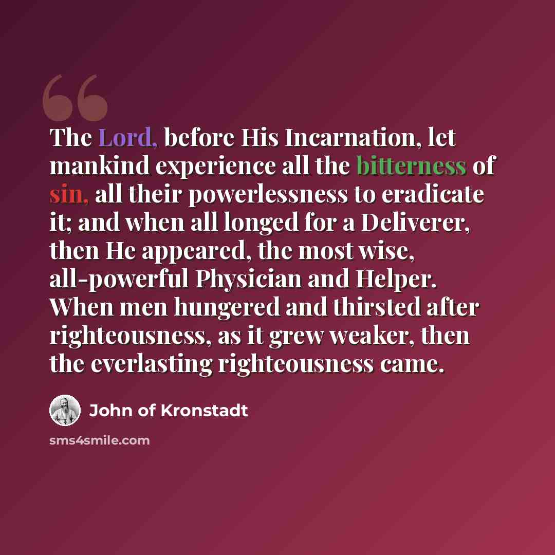 “The Lord, before His Incarnation, let mankind experience all the bitterness of sin, all their powerlessness to eradicate it; and when all longed for a Deliverer, then He appeared, the most wise, all-powerful Physician and Helper. When men hungered and thirsted after righteousness, as it grew…” quote by John of Kronstadt