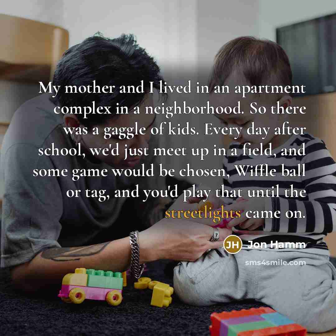 “My mother and I lived in an apartment complex in a neighborhood. So there was a gaggle of kids. Every day after school, we'd just meet up in a field, and some game would be chosen, Wiffle ball or tag, and you'd play that until the streetlights came on.” quote by Jon Hamm