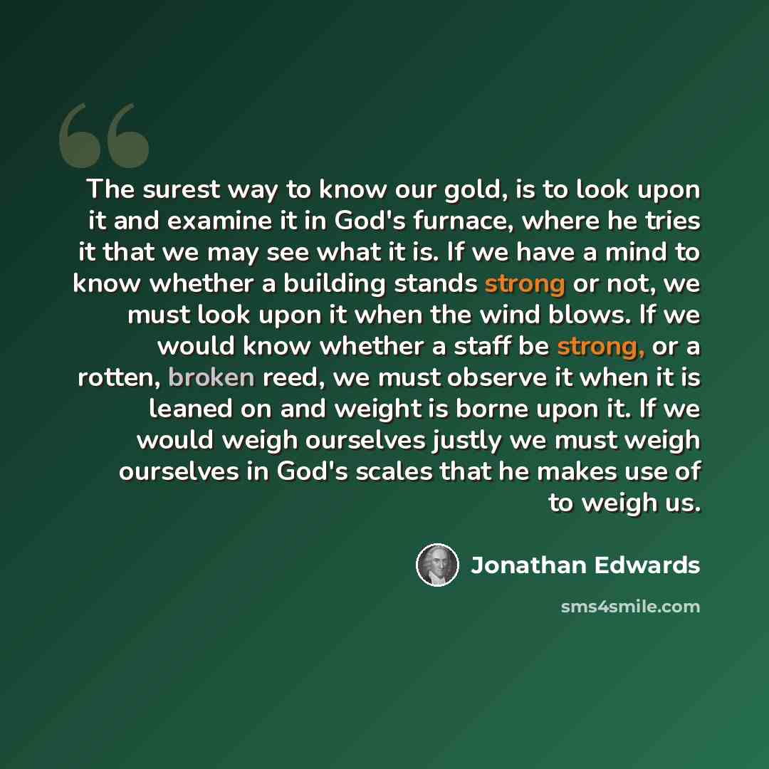 “The surest way to know our gold, is to look upon it and examine it in God's furnace, where he tries it that we may see what it is. If we have a mind to know whether a building stands strong or not, we must look upon it when the wind blows. If we would know whether a staff be strong, or a rotten…” quote by Jonathan Edwards