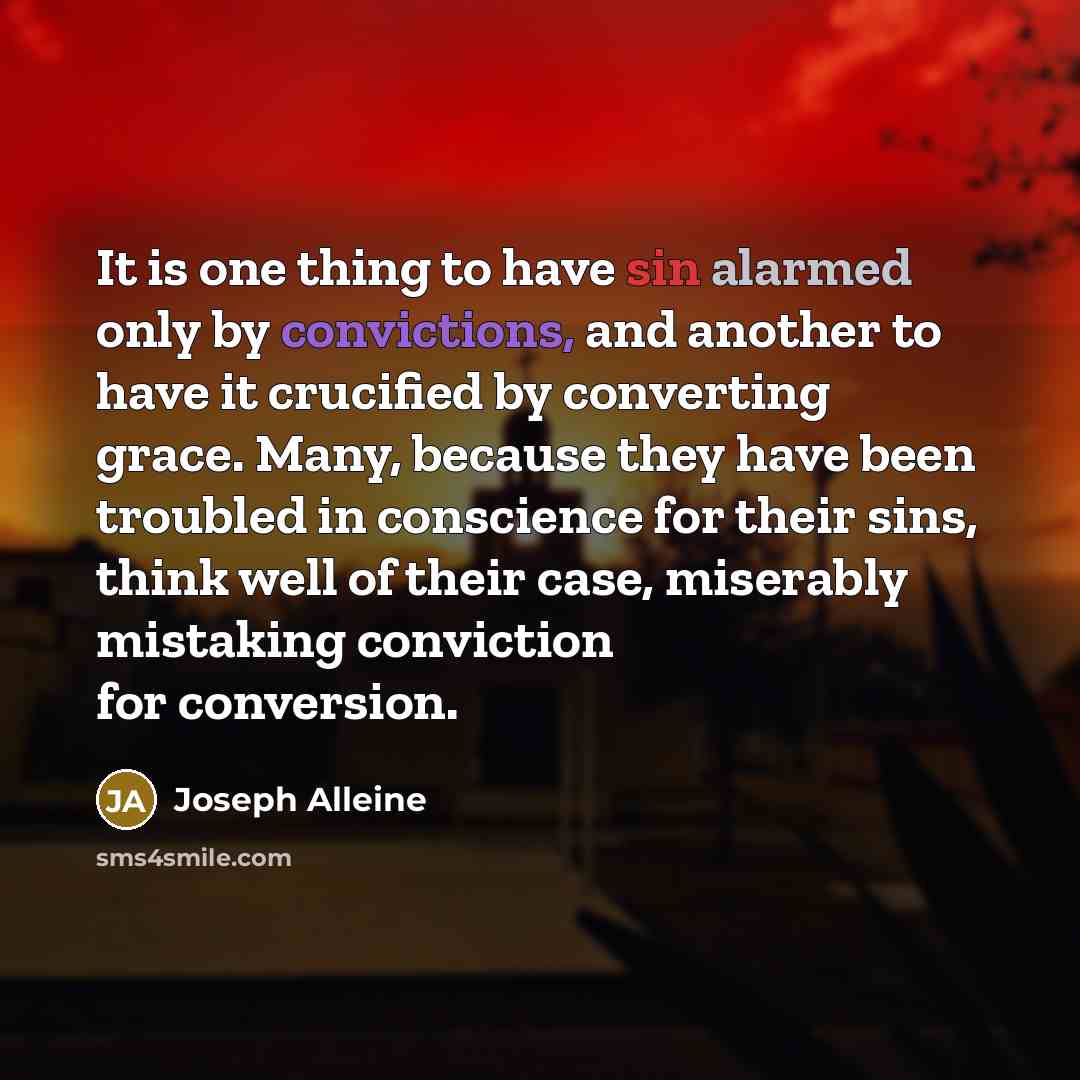 “It is one thing to have sin alarmed only by convictions, and another to have it crucified by converting grace. Many, because they have been troubled in conscience for their sins, think well of their case, miserably mistaking conviction for conversion.” quote by Joseph Alleine