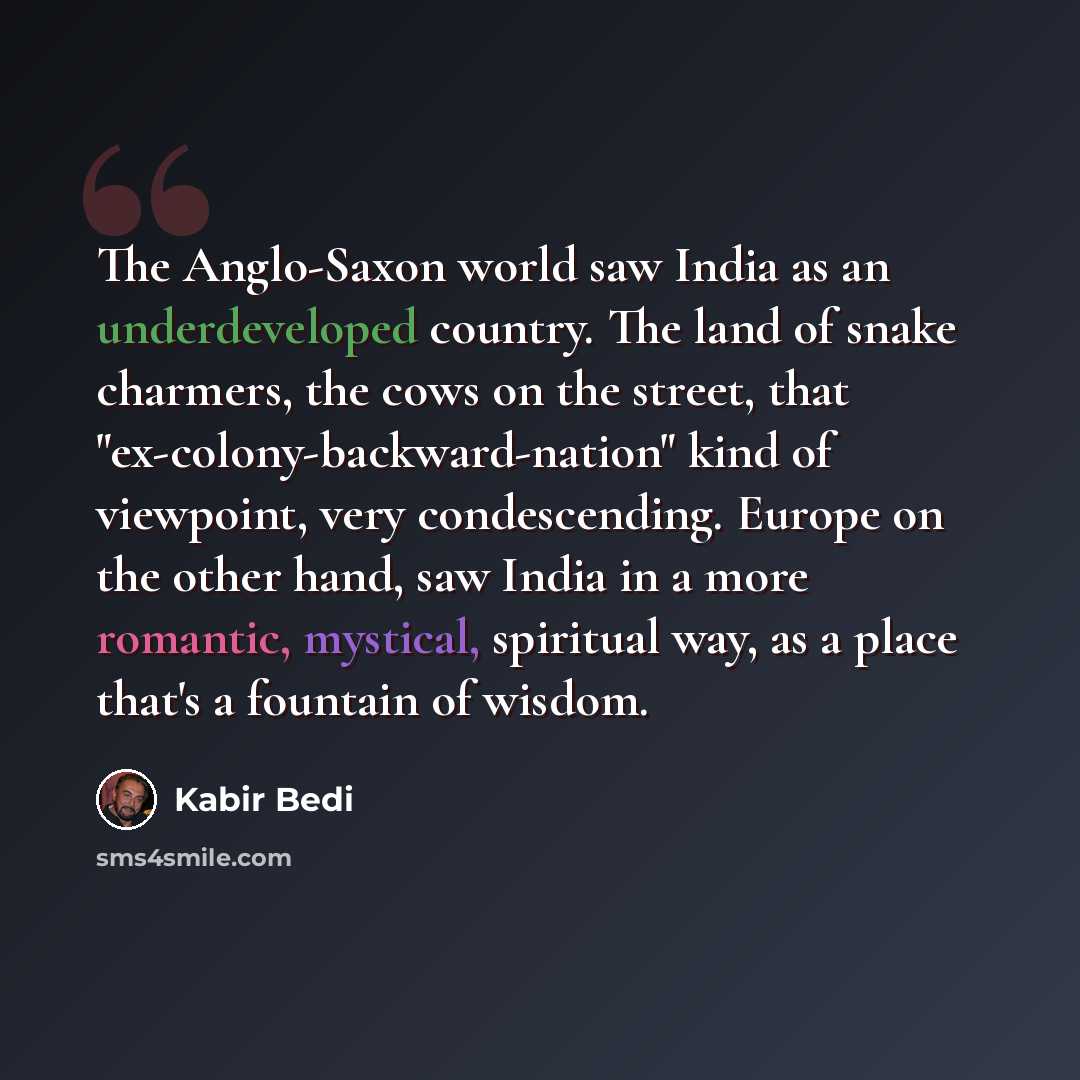 “The Anglo-Saxon world saw India as an underdeveloped country. The land of snake charmers, the cows on the street, that "ex-colony-backward-nation" kind of viewpoint, very condescending. Europe on the other hand, saw India in a more romantic, mystical, spiritual way, as a place that's a fountain of…” quote by Kabir Bedi