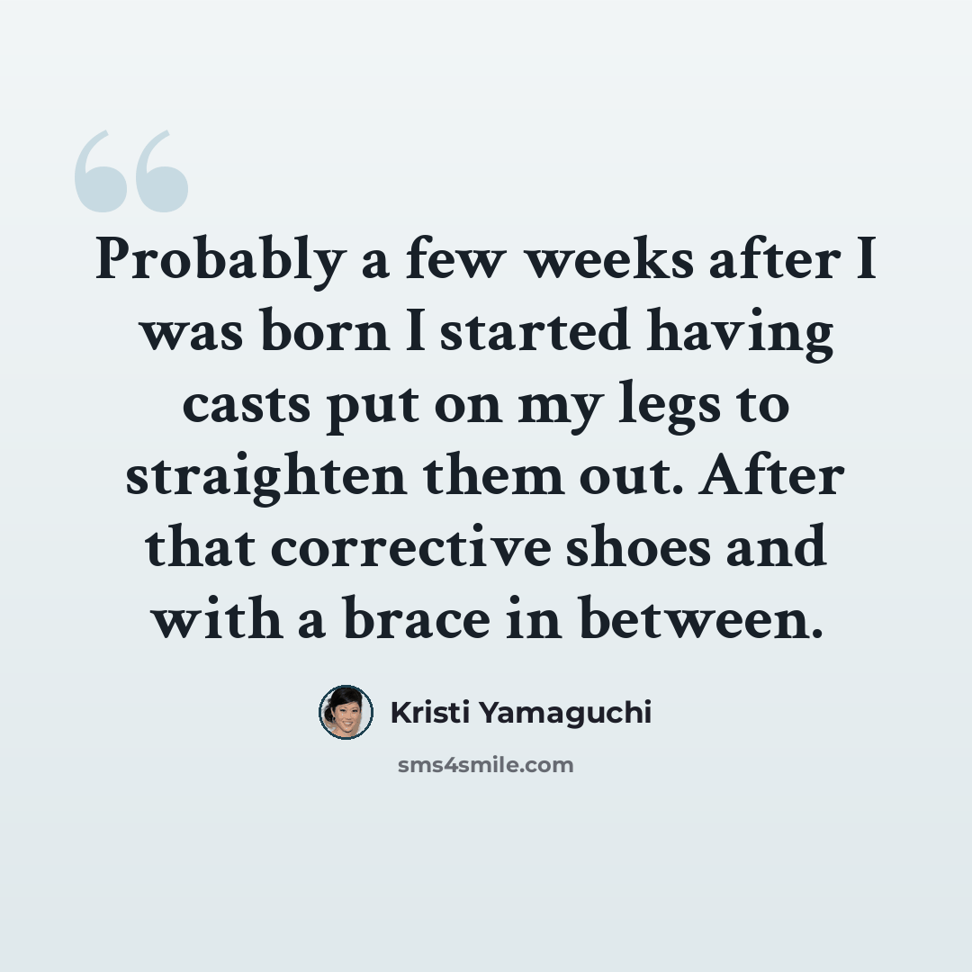“Probably a few weeks after I was born I started having casts put on my legs to straighten them out. After that corrective shoes and with a brace in between.” quote by Kristi Yamaguchi