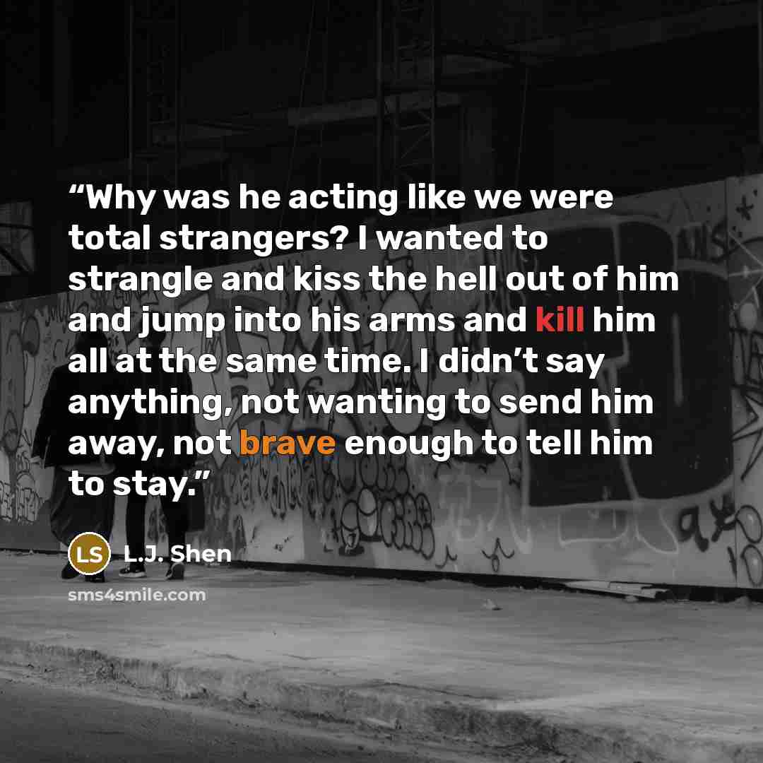 “Why was he acting like we were total strangers? I wanted to strangle and kiss the hell out of him and jump into his arms and kill him all at the same time. I didn’t say anything, not wanting to send him away, not brave enough to tell him to stay.” quote by L.J. Shen