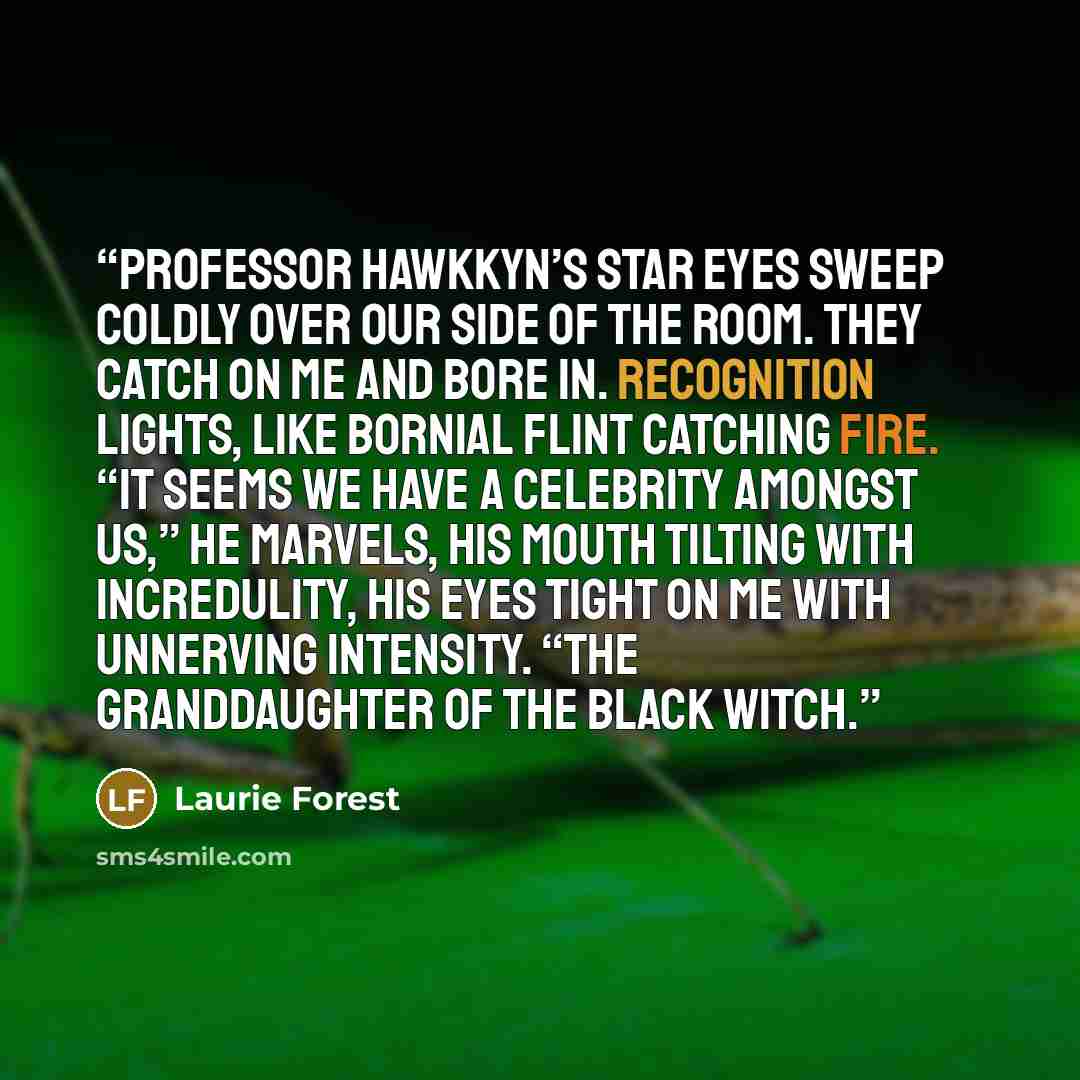 “Professor Hawkkyn’s star eyes sweep coldly over our side of the room. They catch on me and bore in. Recognition lights, like Bornial flint catching fire. “It seems we have a celebrity amongst us,” he marvels, his mouth tilting with incredulity, his eyes tight on me with unnerving intensity. “The…” quote by Laurie Forest