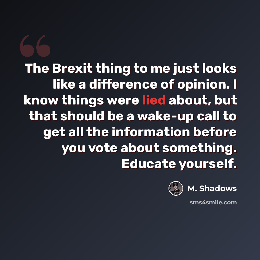 “The Brexit thing to me just looks like a difference of opinion. I know things were lied about, but that should be a wake-up call to get all the information before you vote about something. Educate yourself.” quote by M. Shadows