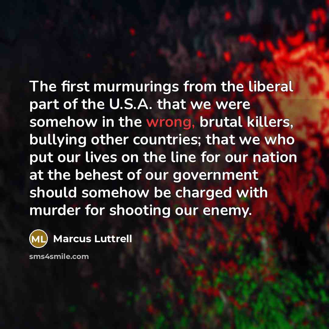 “The first murmurings from the liberal part of the U.S.A. that we were somehow in the wrong, brutal killers, bullying other countries; that we who put our lives on the line for our nation at the behest of our government should somehow be charged with murder for shooting our enemy.” quote by Marcus Luttrell