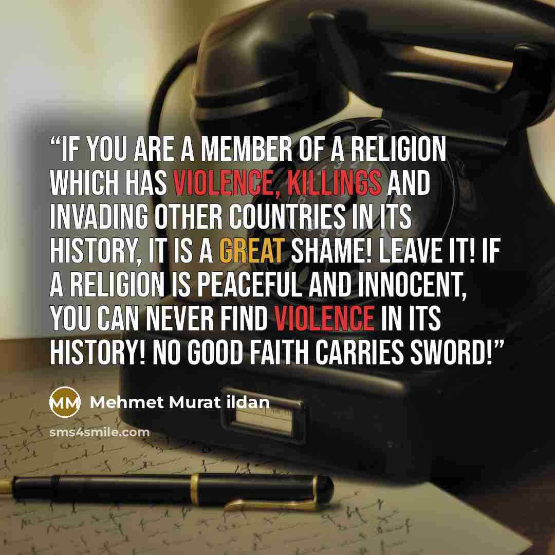 “If you are a member of a religion which has violence, killings and invading other countries in its history, it is a great shame! Leave it! If a religion is peaceful and innocent, you can never find violence in its history! No good faith carries sword!” quote by Mehmet Murat ildan
