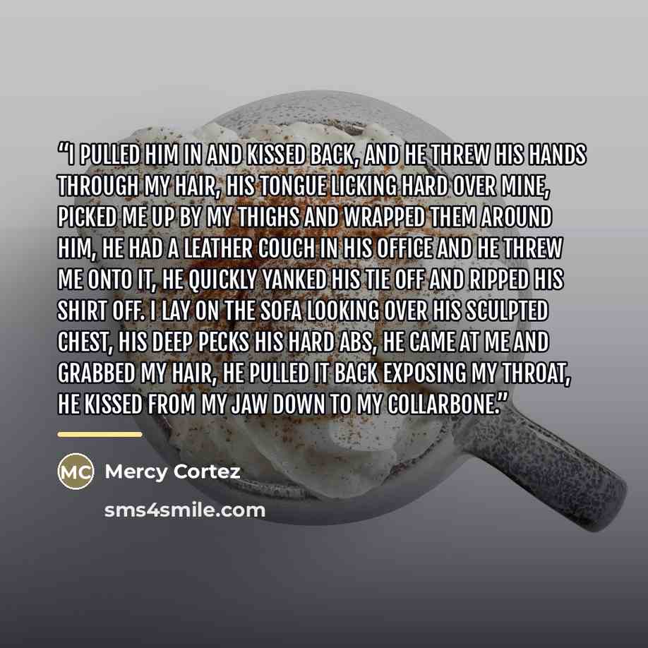 “I pulled him in and kissed back, and he threw his hands through my hair, his tongue licking hard over mine, picked me up by my thighs and wrapped them around him, he had a leather couch in his office and he threw me onto it, he quickly yanked his tie off and ripped his shirt off. I lay on the sofa…” quote by Mercy Cortez