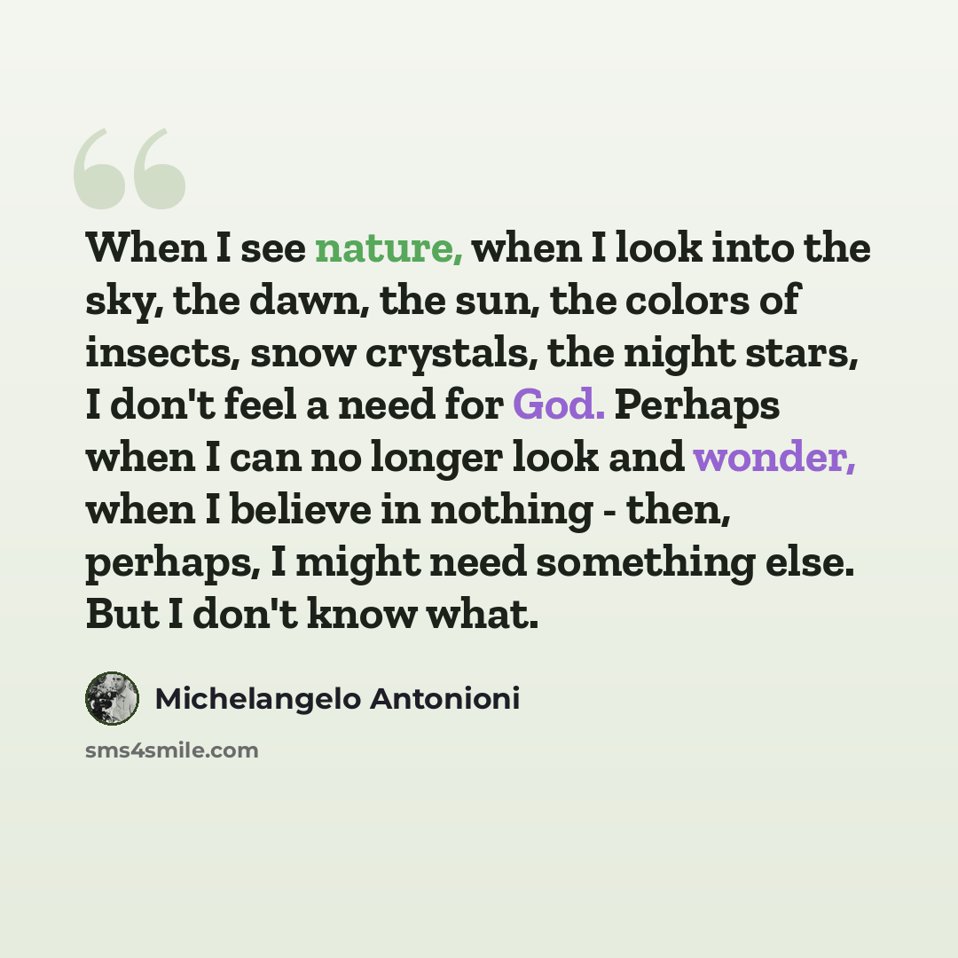 “When I see nature, when I look into the sky, the dawn, the sun, the colors of insects, snow crystals, the night stars, I don't feel a need for God. Perhaps when I can no longer look and wonder, when I believe in nothing - then, perhaps, I might need something else. But I don't know what.” quote by Michelangelo Antonioni