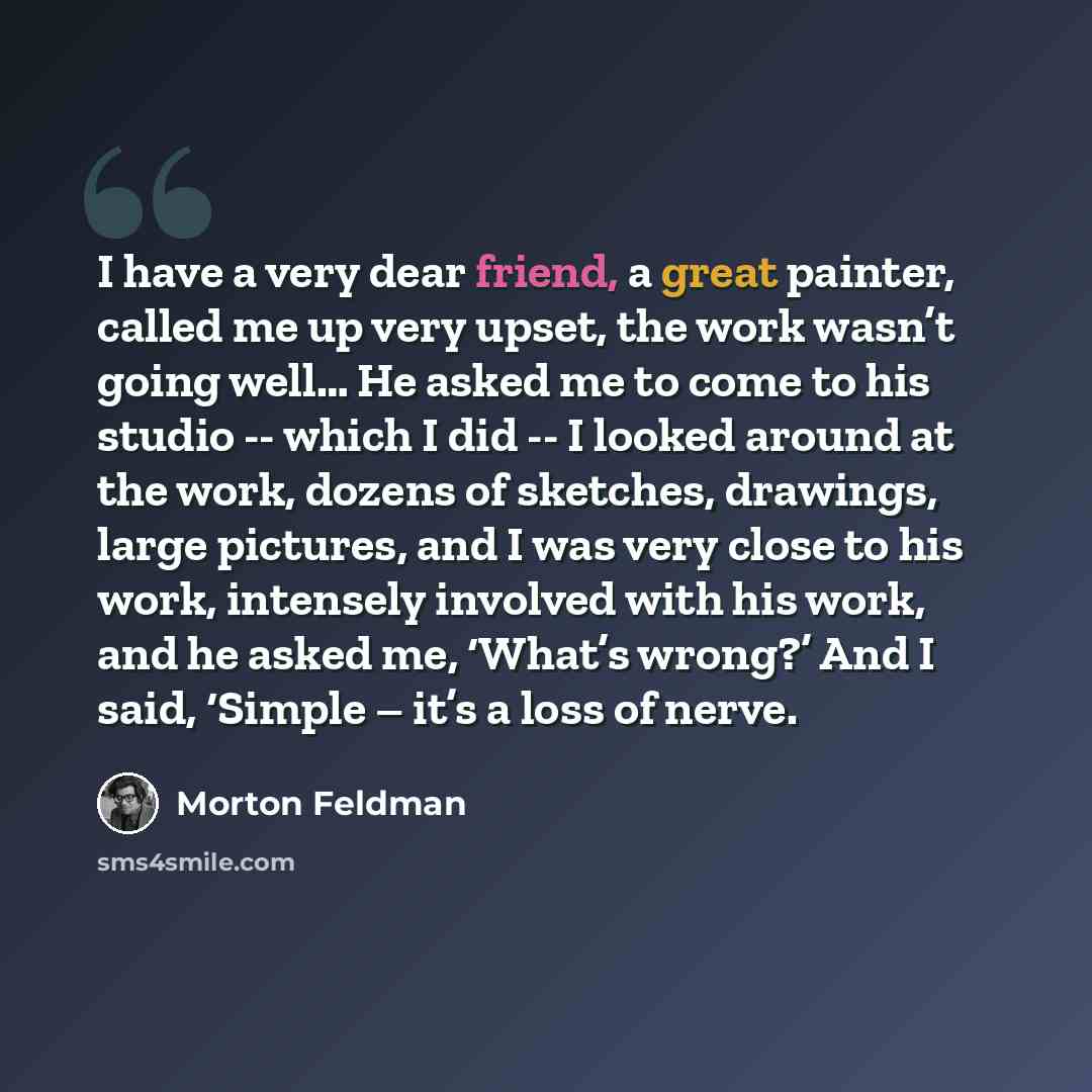 “I have a very dear friend, a great painter, called me up very upset, the work wasn’t going well… He asked me to come to his studio -- which I did -- I looked around at the work, dozens of sketches, drawings, large pictures, and I was very close to his work, intensely involved with his work, and he…” quote by Morton Feldman