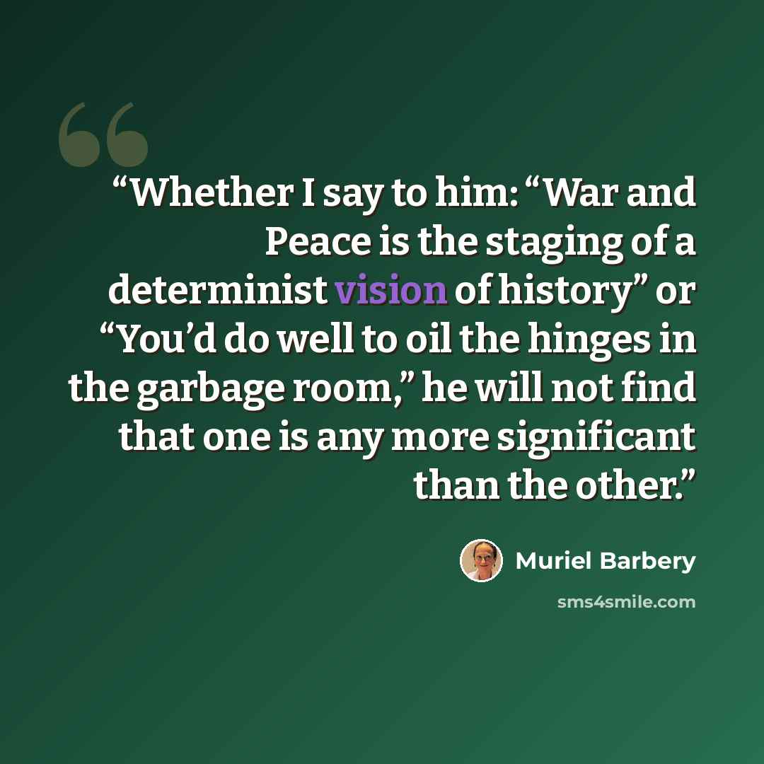 “Whether I say to him: “War and Peace is the staging of a determinist vision of history” or “You’d do well to oil the hinges in the garbage room,” he will not find that one is any more significant than the other.” quote by Muriel Barbery