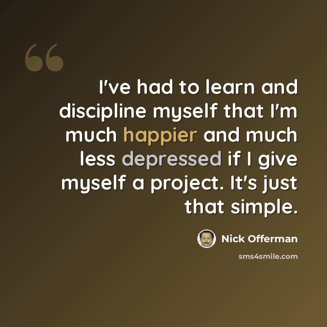 “I've had to learn and discipline myself that I'm much happier and much less depressed if I give myself a project. It's just that simple.” quote by Nick Offerman