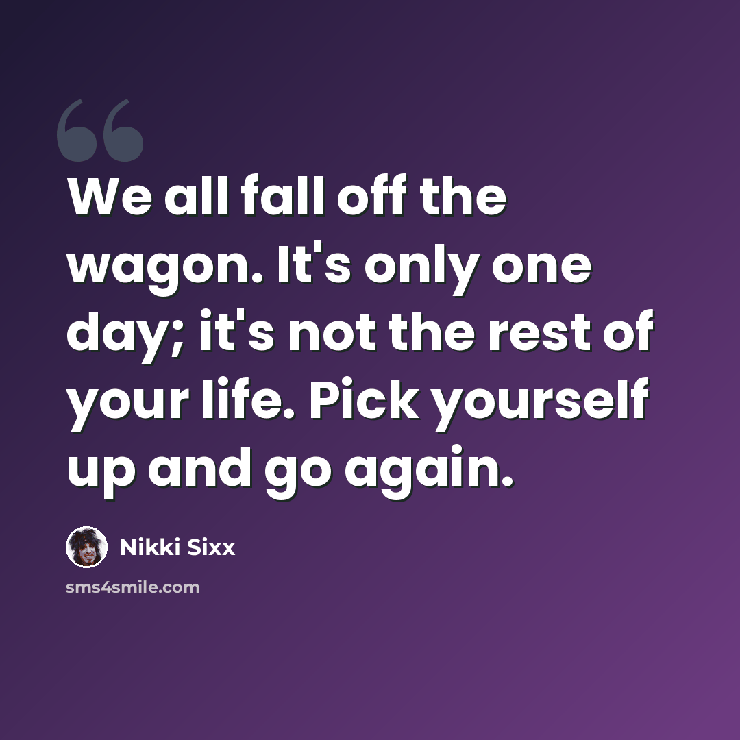 “We all fall off the wagon. It's only one day; it's not the rest of your life. Pick yourself up and go again.” quote by Nikki Sixx